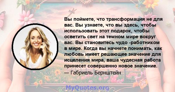 Вы поймете, что трансформация не для вас. Вы узнаете, что вы здесь, чтобы использовать этот подарок, чтобы осветить свет на темном мире вокруг вас. Вы становитесь чудо -работником в мире. Когда вы начнете понимать, как