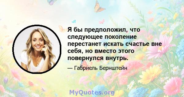 Я бы предположил, что следующее поколение перестанет искать счастье вне себя, но вместо этого повернулся внутрь.