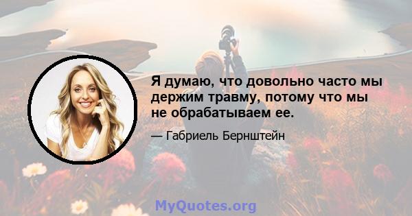 Я думаю, что довольно часто мы держим травму, потому что мы не обрабатываем ее.