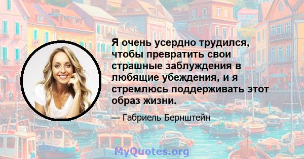 Я очень усердно трудился, чтобы превратить свои страшные заблуждения в любящие убеждения, и я стремлюсь поддерживать этот образ жизни.