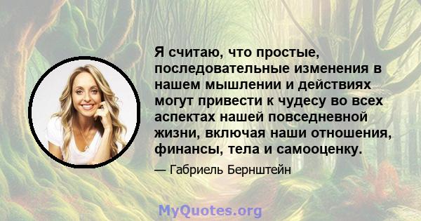 Я считаю, что простые, последовательные изменения в нашем мышлении и действиях могут привести к чудесу во всех аспектах нашей повседневной жизни, включая наши отношения, финансы, тела и самооценку.