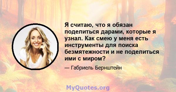 Я считаю, что я обязан поделиться дарами, которые я узнал. Как смею у меня есть инструменты для поиска безмятежности и не поделиться ими с миром?