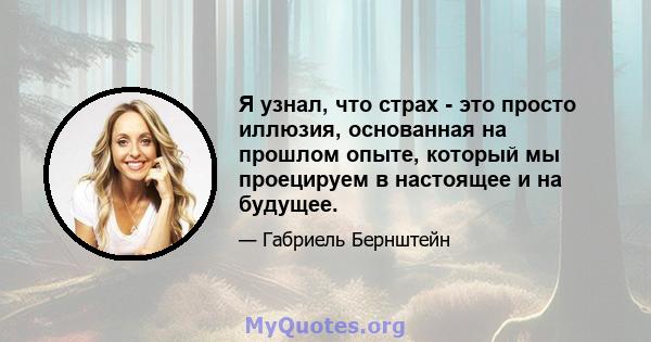 Я узнал, что страх - это просто иллюзия, основанная на прошлом опыте, который мы проецируем в настоящее и на будущее.