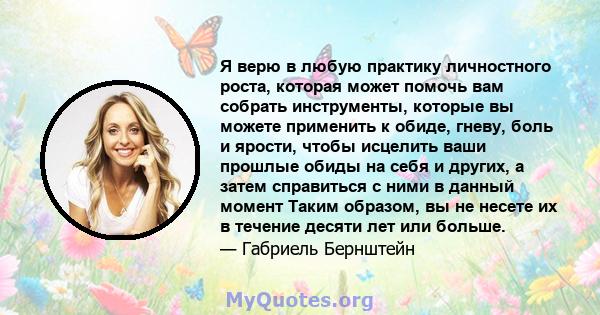 Я верю в любую практику личностного роста, которая может помочь вам собрать инструменты, которые вы можете применить к обиде, гневу, боль и ярости, чтобы исцелить ваши прошлые обиды на себя и других, а затем справиться