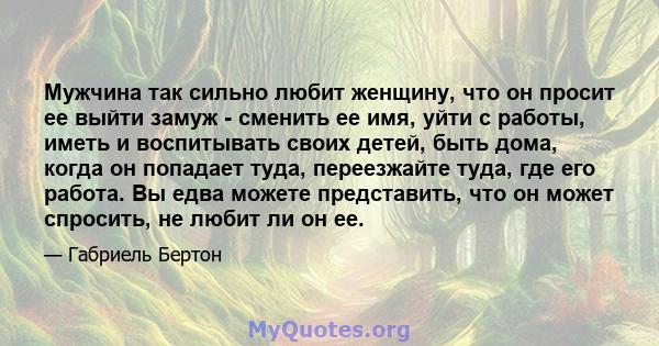 Мужчина так сильно любит женщину, что он просит ее выйти замуж - сменить ее имя, уйти с работы, иметь и воспитывать своих детей, быть дома, когда он попадает туда, переезжайте туда, где его работа. Вы едва можете