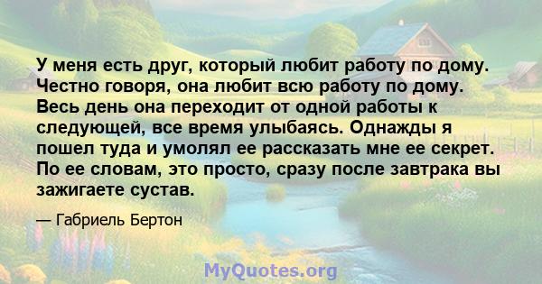 У меня есть друг, который любит работу по дому. Честно говоря, она любит всю работу по дому. Весь день она переходит от одной работы к следующей, все время улыбаясь. Однажды я пошел туда и умолял ее рассказать мне ее