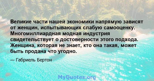 Великие части нашей экономики напрямую зависят от женщин, испытывающих слабую самооценку. Многомиллиардная модная индустрия свидетельствует о достоверности этого подхода. Женщина, которая не знает, кто она такая, может