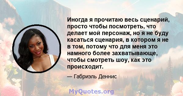 Иногда я прочитаю весь сценарий, просто чтобы посмотреть, что делает мой персонаж, но я не буду касаться сценария, в котором я не в том, потому что для меня это намного более захватывающе, чтобы смотреть шоу, как это