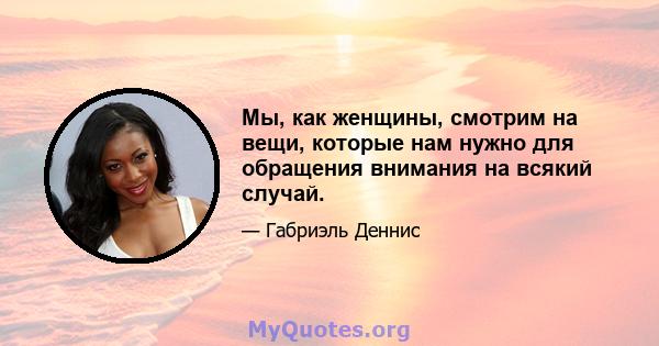 Мы, как женщины, смотрим на вещи, которые нам нужно для обращения внимания на всякий случай.