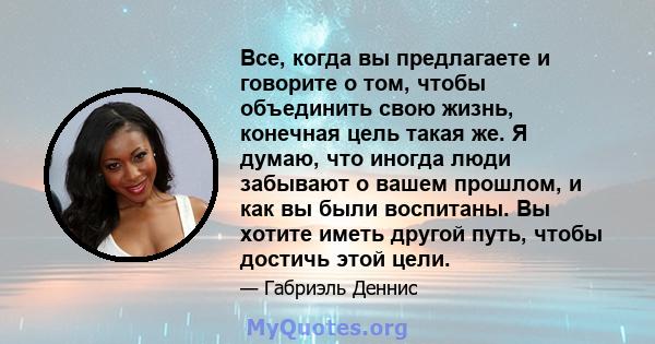 Все, когда вы предлагаете и говорите о том, чтобы объединить свою жизнь, конечная цель такая же. Я думаю, что иногда люди забывают о вашем прошлом, и как вы были воспитаны. Вы хотите иметь другой путь, чтобы достичь