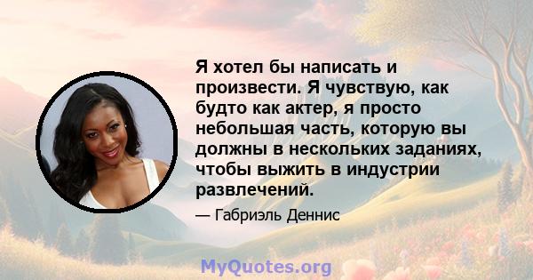 Я хотел бы написать и произвести. Я чувствую, как будто как актер, я просто небольшая часть, которую вы должны в нескольких заданиях, чтобы выжить в индустрии развлечений.