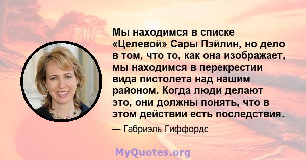 Мы находимся в списке «Целевой» Сары Пэйлин, но дело в том, что то, как она изображает, мы находимся в перекрестии вида пистолета над нашим районом. Когда люди делают это, они должны понять, что в этом действии есть