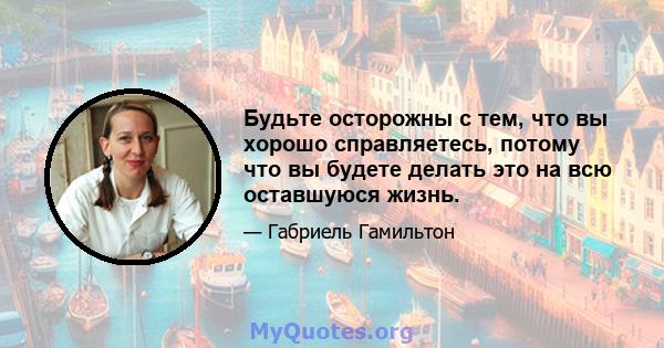 Будьте осторожны с тем, что вы хорошо справляетесь, потому что вы будете делать это на всю оставшуюся жизнь.