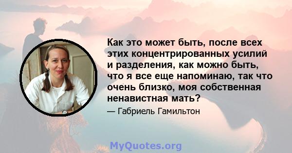 Как это может быть, после всех этих концентрированных усилий и разделения, как можно быть, что я все еще напоминаю, так что очень близко, моя собственная ненавистная мать?