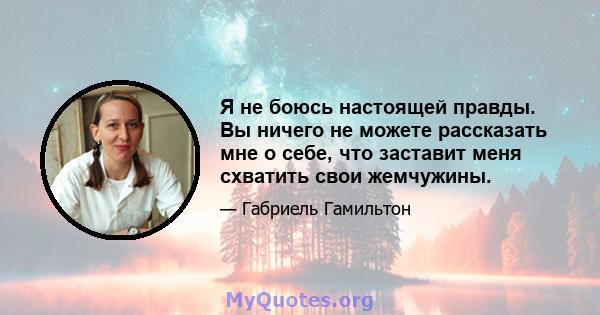 Я не боюсь настоящей правды. Вы ничего не можете рассказать мне о себе, что заставит меня схватить свои жемчужины.