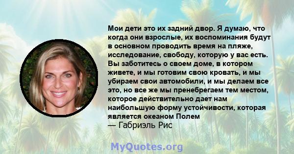 Мои дети это их задний двор. Я думаю, что когда они взрослые, их воспоминания будут в основном проводить время на пляже, исследование, свободу, которую у вас есть. Вы заботитесь о своем доме, в котором живете, и мы