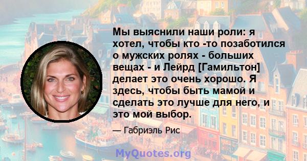 Мы выяснили наши роли: я хотел, чтобы кто -то позаботился о мужских ролях - больших вещах - и Лейрд [Гамильтон] делает это очень хорошо. Я здесь, чтобы быть мамой и сделать это лучше для него, и это мой выбор.