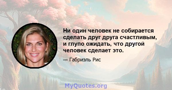 Ни один человек не собирается сделать друг друга счастливым, и глупо ожидать, что другой человек сделает это.