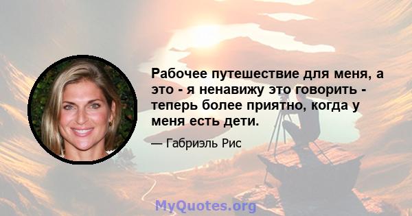 Рабочее путешествие для меня, а это - я ненавижу это говорить - теперь более приятно, когда у меня есть дети.