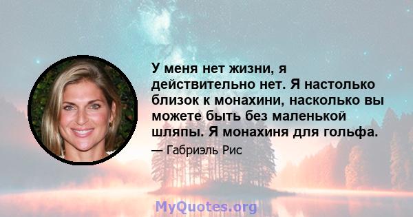 У меня нет жизни, я действительно нет. Я настолько близок к монахини, насколько вы можете быть без маленькой шляпы. Я монахиня для гольфа.