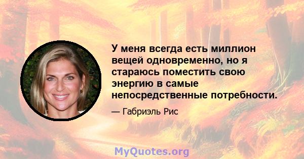 У меня всегда есть миллион вещей одновременно, но я стараюсь поместить свою энергию в самые непосредственные потребности.