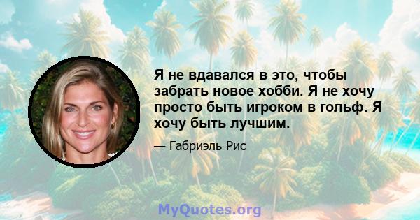 Я не вдавался в это, чтобы забрать новое хобби. Я не хочу просто быть игроком в гольф. Я хочу быть лучшим.