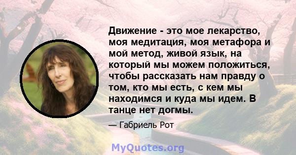 Движение - это мое лекарство, моя медитация, моя метафора и мой метод, живой язык, на который мы можем положиться, чтобы рассказать нам правду о том, кто мы есть, с кем мы находимся и куда мы идем. В танце нет догмы.