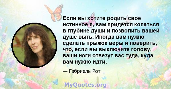 Если вы хотите родить свое истинное я, вам придется копаться в глубине души и позволить вашей душе выть. Иногда вам нужно сделать прыжок веры и поверить, что, если вы выключите голову, ваши ноги отвезут вас туда, куда