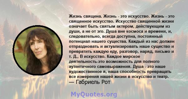 Жизнь священа. Жизнь - это искусство. Жизнь - это священное искусство. Искусство священной жизни означает быть святым актером, действующим из души, а не от эго. Душа вне космоса и времени, и, следовательно, всегда