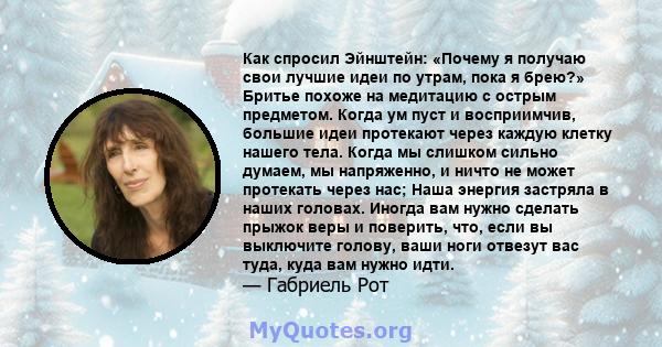 Как спросил Эйнштейн: «Почему я получаю свои лучшие идеи по утрам, пока я брею?» Бритье похоже на медитацию с острым предметом. Когда ум пуст и восприимчив, большие идеи протекают через каждую клетку нашего тела. Когда