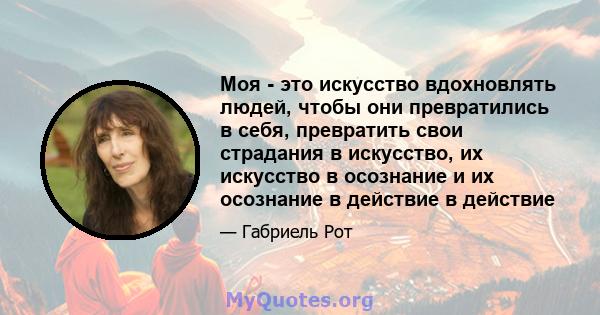 Моя - это искусство вдохновлять людей, чтобы они превратились в себя, превратить свои страдания в искусство, их искусство в осознание и их осознание в действие в действие