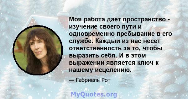 Моя работа дает пространство - изучение своего пути и одновременно пребывание в его службе. Каждый из нас несет ответственность за то, чтобы выразить себя. И в этом выражении является ключ к нашему исцелению.