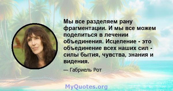 Мы все разделяем рану фрагментации. И мы все можем поделиться в лечении объединения. Исцеление - это объединение всех наших сил - силы бытия, чувства, знания и видения.