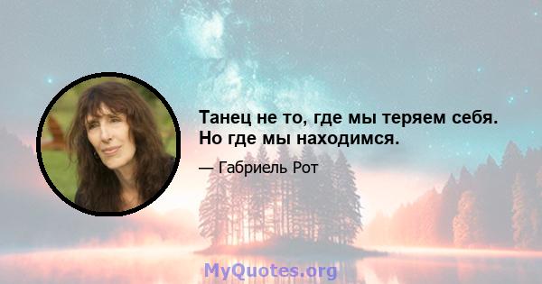 Танец не то, где мы теряем себя. Но где мы находимся.