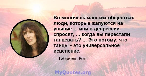 Во многих шаманских обществах люди, которые жалуются на уныние ... или в депрессии спросят, ... когда вы перестали танцевать? ... Это потому, что танцы - это универсальное исцеление.