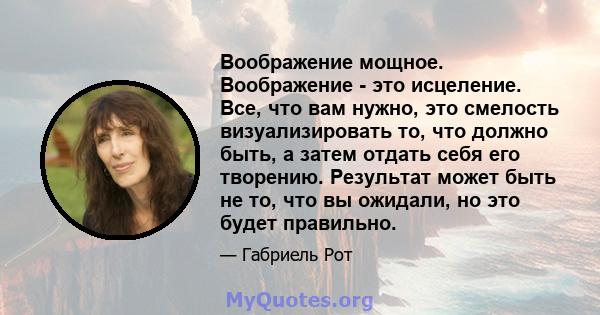 Воображение мощное. Воображение - это исцеление. Все, что вам нужно, это смелость визуализировать то, что должно быть, а затем отдать себя его творению. Результат может быть не то, что вы ожидали, но это будет правильно.