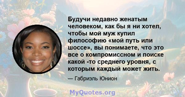 Будучи недавно женатым человеком, как бы я ни хотел, чтобы мой муж купил философию «мой путь или шоссе», вы понимаете, что это все о компромиссном и поиске какой -то среднего уровня, с которым каждый может жить.