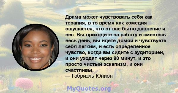 Драма может чувствовать себя как терапия, в то время как комедия ощущается, что от вас было давление и вес. Вы приходите на работу и смеетесь весь день, вы идете домой и чувствуете себя легким, и есть определенное