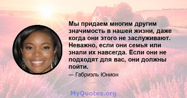 Мы придаем многим другим значимость в нашей жизни, даже когда они этого не заслуживают. Неважно, если они семья или знали их навсегда. Если они не подходят для вас, они должны пойти.