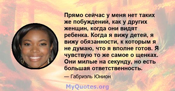 Прямо сейчас у меня нет таких же побуждений, как у других женщин, когда они видят ребенка. Когда я вижу детей, я вижу обязанности, к которым я не думаю, что я вполне готов. Я чувствую то же самое о щенках. Они милые на