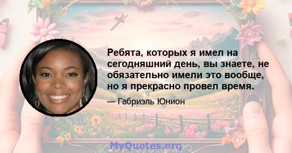 Ребята, которых я имел на сегодняшний день, вы знаете, не обязательно имели это вообще, но я прекрасно провел время.