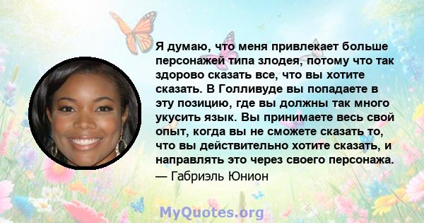 Я думаю, что меня привлекает больше персонажей типа злодея, потому что так здорово сказать все, что вы хотите сказать. В Голливуде вы попадаете в эту позицию, где вы должны так много укусить язык. Вы принимаете весь