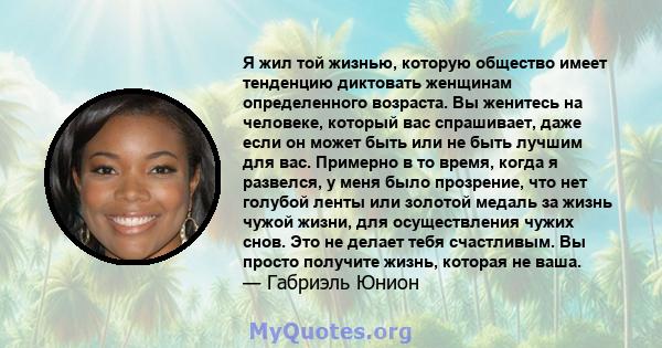 Я жил той жизнью, которую общество имеет тенденцию диктовать женщинам определенного возраста. Вы женитесь на человеке, который вас спрашивает, даже если он может быть или не быть лучшим для вас. Примерно в то время,