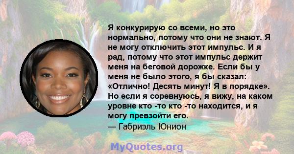 Я конкурирую со всеми, но это нормально, потому что они не знают. Я не могу отключить этот импульс. И я рад, потому что этот импульс держит меня на беговой дорожке. Если бы у меня не было этого, я бы сказал: «Отлично!