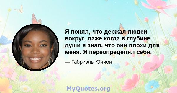 Я понял, что держал людей вокруг, даже когда в глубине души я знал, что они плохи для меня. Я переопределял себя.