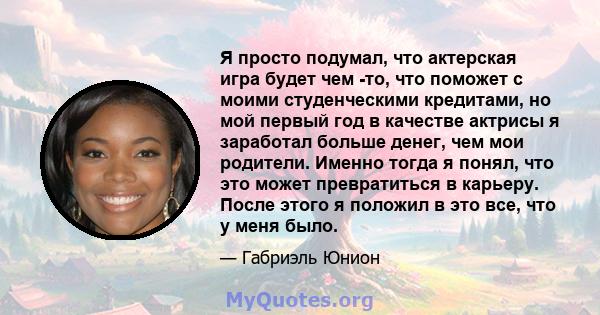 Я просто подумал, что актерская игра будет чем -то, что поможет с моими студенческими кредитами, но мой первый год в качестве актрисы я заработал больше денег, чем мои родители. Именно тогда я понял, что это может