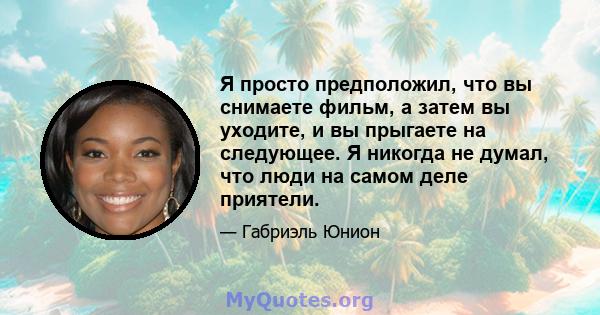 Я просто предположил, что вы снимаете фильм, а затем вы уходите, и вы прыгаете на следующее. Я никогда не думал, что люди на самом деле приятели.