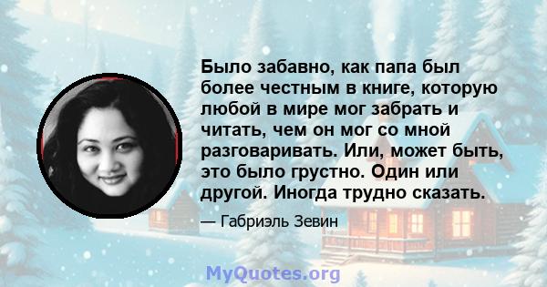 Было забавно, как папа был более честным в книге, которую любой в мире мог забрать и читать, чем он мог со мной разговаривать. Или, может быть, это было грустно. Один или другой. Иногда трудно сказать.