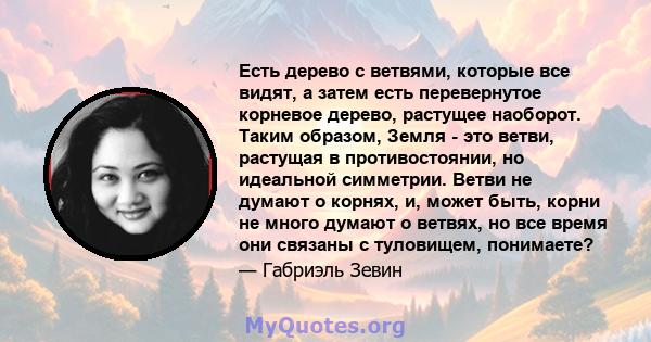 Есть дерево с ветвями, которые все видят, а затем есть перевернутое корневое дерево, растущее наоборот. Таким образом, Земля - ​​это ветви, растущая в противостоянии, но идеальной симметрии. Ветви не думают о корнях, и, 