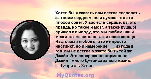 Хотел бы я сказать вам всегда следовать за твоим сердцем, но я думаю, что это плохой совет. У вас есть сердце, да, это правда, но также и мозг, а также душа. Я пришел к выводу, что мы любим наши мозги так же сильно, как 